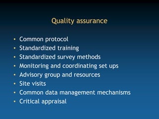 Quality assurance
• Common protocol
• Standardized training
• Standardized survey methods
• Monitoring and coordinating set ups
• Advisory group and resources
• Site visits
• Common data management mechanisms
• Critical appraisal
 