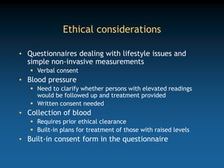 Ethical considerations
• Questionnaires dealing with lifestyle issues and
simple non-invasive measurements
 Verbal consent
• Blood pressure
 Need to clarify whether persons with elevated readings
would be followed up and treatment provided
 Written consent needed
• Collection of blood
 Requires prior ethical clearance
 Built-in plans for treatment of those with raised levels
• Built-in consent form in the questionnaire
 