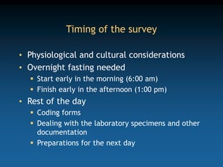 Timing of the survey
• Physiological and cultural considerations
• Overnight fasting needed
 Start early in the morning (6:00 am)
 Finish early in the afternoon (1:00 pm)
• Rest of the day
 Coding forms
 Dealing with the laboratory specimens and other
documentation
 Preparations for the next day
 