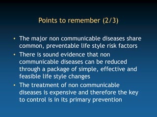 Points to remember (2/3)
• The major non communicable diseases share
common, preventable life style risk factors
• There is sound evidence that non
communicable diseases can be reduced
through a package of simple, effective and
feasible life style changes
• The treatment of non communicable
diseases is expensive and therefore the key
to control is in its primary prevention
 