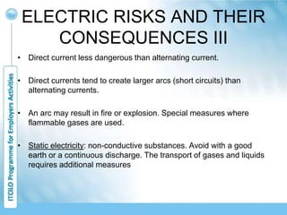 ELECTRIC RISKS AND THEIR
CONSEQUENCES III
• Direct current less dangerous than alternating current.
• Direct currents tend to create larger arcs (short circuits) than
alternating currents.
• An arc may result in fire or explosion. Special measures where
flammable gases are used.
• Static electricity: non-conductive substances. Avoid with a good
earth or a continuous discharge. The transport of gases and liquids
requires additional measures
 