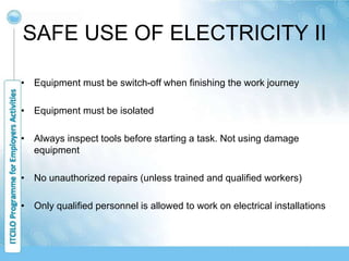 SAFE USE OF ELECTRICITY II
• Equipment must be switch-off when finishing the work journey
• Equipment must be isolated
• Always inspect tools before starting a task. Not using damage
equipment
• No unauthorized repairs (unless trained and qualified workers)
• Only qualified personnel is allowed to work on electrical installations
 