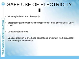 SAFE USE OF ELECTRICITY
III
• Working isolated from the supply.
• Electrical equipment should be inspected at least once a year. Daily
check
• Use appropriate PPE
• Special attention to overhead power lines (minimum work distances)
and underground services
 