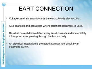 EART CONNECTION
• Voltage can drain away towards the earth. Avoids electrocution.
• Also scaffolds and containers where electrical equipment is used.
• Residual current device detects very small currents and immediately
interrupts current passing through the human body.
• An electrical installation is protected against short circuit by an
automatic switch.
 