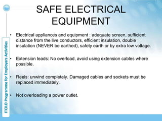SAFE ELECTRICAL
EQUIPMENT
• Electrical appliances and equipment : adequate screen, sufficient
distance from the live conductors, efficient insulation, double
insulation (NEVER be earthed), safety earth or by extra low voltage.
• Extension leads: No overload, avoid using extension cables where
possible.
• Reels: unwind completely. Damaged cables and sockets must be
replaced immediately.
• Not overloading a power outlet.
 
