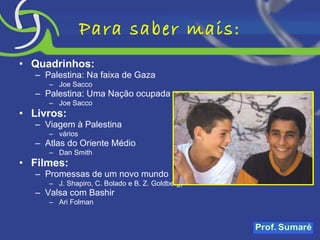 Para saber mais: Quadrinhos: Palestina: Na faixa de Gaza Joe Sacco Palestina: Uma Nação ocupada Joe Sacco Livros: Viagem à Palestina vários Atlas do Oriente Médio Dan Smith Filmes: Promessas de um novo mundo J. Shapiro, C. Bolado e B. Z. Goldberg) Valsa com Bashir Ari Folman 