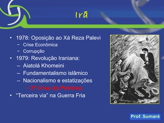 Irã 1978: Oposição ao Xá Reza Palevi Crise Econômica Corrupção 1979: Revolução Iraniana: Aiatolá Khomeini Fundamentalismo islâmico Nacionalismo e estatizações 2ª Crise do Petróleo “ Terceira via” na Guerra Fria 