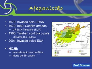 Afeganistão 1979: Invasão pela URSS 1979-1989: Conflito armado URSS X Talebans (EUA) 1995: Taleban controla o país (Osama Bin Laden) 2001: Invasão pelos EUA HOJE: Intensificação dos conflitos Morte de Bin Laden 