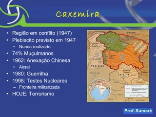 Caxemira Região em conflito (1947) Plebiscito previsto em 1947 Nunca realizado 74% Muçulmanos 1962: Anexação Chinesa Aksai 1980: Guerrilha 1998: Testes Nucleares Fronteira militarizada HOJE: Terrorismo 