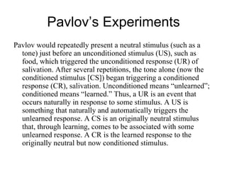 Pavlov’s Experiments
Pavlov would repeatedly present a neutral stimulus (such as a
  tone) just before an unconditioned stimulus (US), such as
  food, which triggered the unconditioned response (UR) of
  salivation. After several repetitions, the tone alone (now the
  conditioned stimulus [CS]) began triggering a conditioned
  response (CR), salivation. Unconditioned means “unlearned”;
  conditioned means “learned.” Thus, a UR is an event that
  occurs naturally in response to some stimulus. A US is
  something that naturally and automatically triggers the
  unlearned response. A CS is an originally neutral stimulus
  that, through learning, comes to be associated with some
  unlearned response. A CR is the learned response to the
  originally neutral but now conditioned stimulus.
 