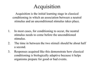 Acquisition
       Acquisition is the initial learning stage in classical
     conditioning in which an association between a neutral
      stimulus and an unconditioned stimulus takes place.


1.    In most cases, for conditioning to occur, the neutral
      stimulus needs to come before the unconditioned
      stimulus.
2.    The time in between the two stimuli should be about half
      a second.
3.    Responses acquired like this demonstrate how classical
      conditioning is biologically adaptive because it helps
      organisms prepare for good or bad events.
 