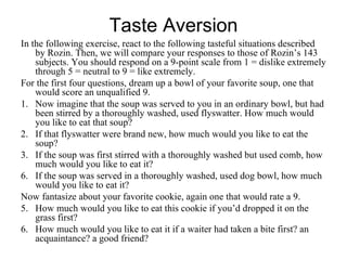 Taste Aversion
In the following exercise, react to the following tasteful situations described
    by Rozin. Then, we will compare your responses to those of Rozin’s 143
    subjects. You should respond on a 9-point scale from 1 = dislike extremely
    through 5 = neutral to 9 = like extremely.
For the first four questions, dream up a bowl of your favorite soup, one that
    would score an unqualified 9.
1. Now imagine that the soup was served to you in an ordinary bowl, but had
    been stirred by a thoroughly washed, used flyswatter. How much would
    you like to eat that soup?
2. If that flyswatter were brand new, how much would you like to eat the
    soup?
3. If the soup was first stirred with a thoroughly washed but used comb, how
    much would you like to eat it?
6. If the soup was served in a thoroughly washed, used dog bowl, how much
    would you like to eat it?
Now fantasize about your favorite cookie, again one that would rate a 9.
5. How much would you like to eat this cookie if you’d dropped it on the
    grass first?
6. How much would you like to eat it if a waiter had taken a bite first? an
    acquaintance? a good friend?
 
