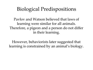 Biological Predispositions
  Pavlov and Watson believed that laws of
    learning were similar for all animals.
Therefore, a pigeon and a person do not differ
               in their learning.

  However, behaviorists later suggested that
learning is constrained by an animal’s biology.
 