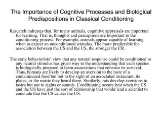The Importance of Cognitive Processes and Biological
      Predispositions in Classical Conditioning

Research indicates that, for many animals, cognitive appraisals are important
   for learning. That is, thoughts and perceptions are important to the
   conditioning process. For example, animals appear capable of learning
   when to expect an unconditioned stimulus. The more predictable the
   association between the CS and the US, the stronger the CR.

The early behaviorists’ view that any natural response could be conditioned to
   any neutral stimulus has given way to the understanding that each species
   is biologically prepared to learn associations that enhance its survival.
   Thus, humans are likely to develop an aversion to the taste of a
   contaminated food but not to the sight of an associated restaurant, its
   plates, or the music they heard there. Similarly, rats develop aversions to
   tastes but not to sights or sounds. Conditioning occurs best when the CS
   and the US have just the sort of relationship that would lead a scientist to
   conclude that the CS causes the US.
 