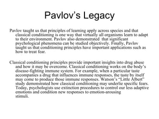 Pavlov’s Legacy
Pavlov taught us that principles of learning apply across species and that
   classical conditioning is one way that virtually all organisms learn to adapt
   to their environment. Pavlov also demonstrated that significant
   psychological phenomena can be studied objectively. Finally, Pavlov
   taught us that conditioning principles have important applications such as
   how to treat fear.

Classical conditioning principles provide important insights into drug abuse
   and how it may be overcome. Classical conditioning works on the body’s
   disease-fighting immune system. For example, when a particular taste
   accompanies a drug that influences immune responses, the taste by itself
   may come to produce those immune responses. Watson’s “Little Albert”
   study demonstrated how classical conditioning may underlie specific fears.
   Today, psychologists use extinction procedures to control our less adaptive
   emotions and condition new responses to emotion-arousing
   stimuli.
 