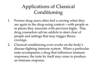 Applications of Classical
               Conditioning
1.   Former drug users often feel a craving when they
     are again in the drug-using context—with people or
     in places they associate with previous highs. This,
     drug counselors advise addicts to steer clear of
     people and settings that may trigger theses
     cravings.
2.   Classical conditioning even works on the body’s
     disease-fighting immune system. When a particular
     taste accompanies a drug that influences immune
     responses, the taste by itself may come to produce
     an immune response.
 