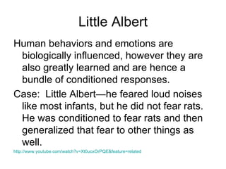 Little Albert
Human behaviors and emotions are
 biologically influenced, however they are
 also greatly learned and are hence a
 bundle of conditioned responses.
Case: Little Albert—he feared loud noises
 like most infants, but he did not fear rats.
 He was conditioned to fear rats and then
 generalized that fear to other things as
 well.
http://www.youtube.com/watch?v=Xt0ucxOrPQE&feature=related
 