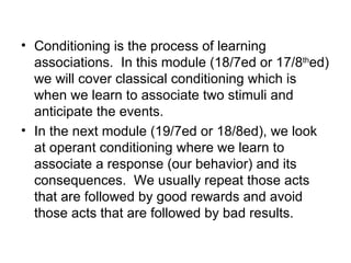 • Conditioning is the process of learning
  associations. In this module (18/7ed or 17/8thed)
  we will cover classical conditioning which is
  when we learn to associate two stimuli and
  anticipate the events.
• In the next module (19/7ed or 18/8ed), we look
  at operant conditioning where we learn to
  associate a response (our behavior) and its
  consequences. We usually repeat those acts
  that are followed by good rewards and avoid
  those acts that are followed by bad results.
 