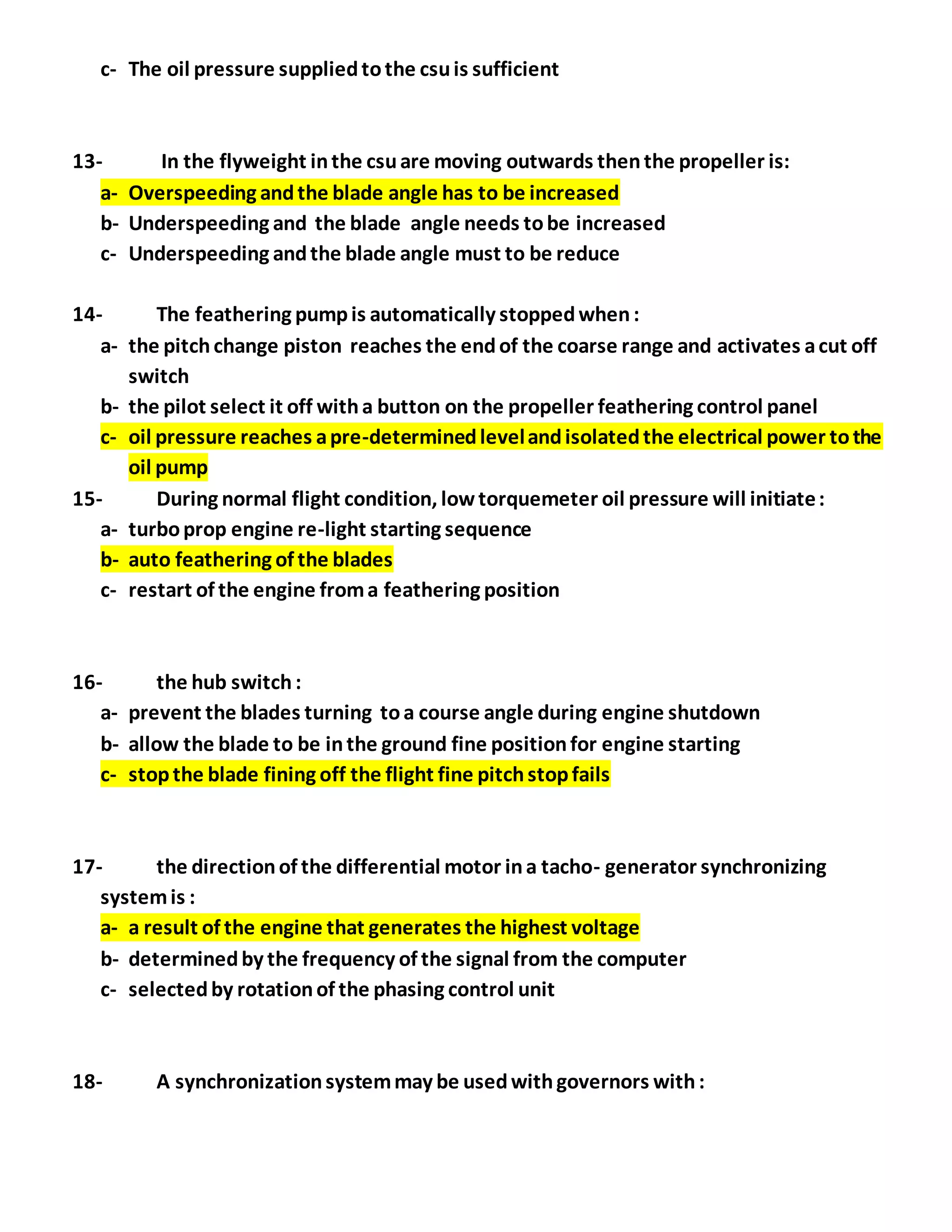 c- The oil pressure suppliedtothe csuis sufficient
13- In the flyweight inthe csuare moving outwards thenthe propeller is:
a- Overspeeding andthe blade angle has to be increased
b- Underspeeding and the blade angle needs tobe increased
c- Underspeeding andthe blade angle must to be reduce
14- The feathering pumpis automatically stoppedwhen:
a- the pitchchange piston reaches the endof the coarse range and activates acut off
switch
b- the pilot select it off witha button on the propeller feathering control panel
c- oil pressure reaches apre-determinedlevelandisolatedthe electrical power tothe
oil pump
15- During normal flight condition, lowtorquemeter oil pressure will initiate:
a- turboprop engine re-light starting sequence
b- auto feathering of the blades
c- restart of the engine froma feathering position
16- the hub switch:
a- prevent the blades turning toa course angle during engine shutdown
b- allow the blade to be inthe ground fine positionfor engine starting
c- stopthe blade fining off the flight fine pitchstopfails
17- the directionof the differential motor ina tacho- generator synchronizing
systemis :
a- a result of the engine that generates the highest voltage
b- determinedby the frequency of the signal from the computer
c- selectedby rotationof the phasing control unit
18- A synchronizationsystemmay be usedwithgovernors with:
 