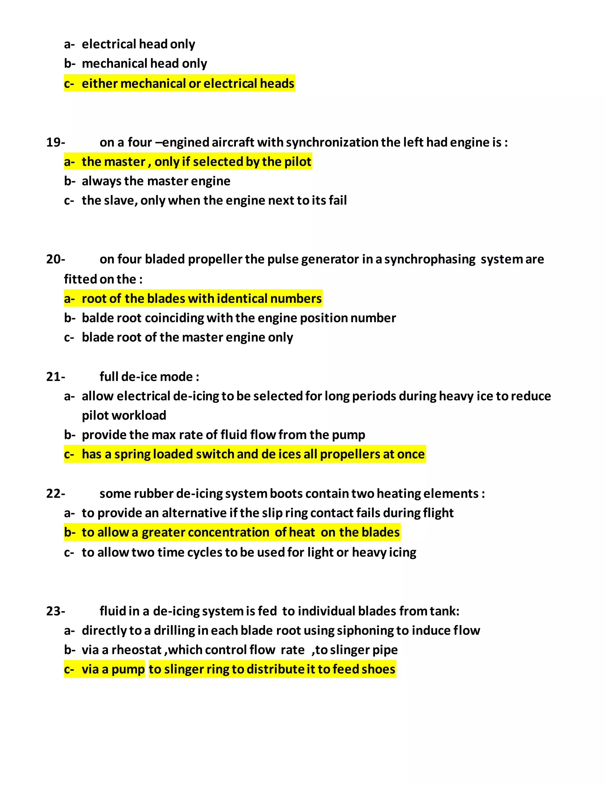 a- electrical headonly
b- mechanical head only
c- either mechanical or electrical heads
19- on a four –enginedaircraft withsynchronizationthe left hadengine is :
a- the master , only if selectedby the pilot
b- always the master engine
c- the slave, only when the engine next toits fail
20- on four bladed propeller the pulse generator inasynchrophasing systemare
fittedonthe :
a- root of the blades withidentical numbers
b- balde root coinciding withthe engine positionnumber
c- blade root of the master engine only
21- full de-ice mode :
a- allow electrical de-icing tobe selectedfor long periods during heavy ice toreduce
pilot workload
b- provide the max rate of fluid flowfrom the pump
c- has a spring loaded switchand de ices all propellers at once
22- some rubber de-icing systemboots containtwoheating elements :
a- to provide an alternative if the slipring contact fails during flight
b- to allowa greater concentration of heat on the blades
c- to allowtwo time cycles tobe usedfor light or heavy icing
23- fluidin a de-icing systemis fed to individual blades fromtank:
a- directly toa drilling ineachblade root using siphoning to induce flow
b- via a rheostat ,whichcontrol flow rate ,toslinger pipe
c- via a pump to slinger ring todistributeit tofeedshoes
 
