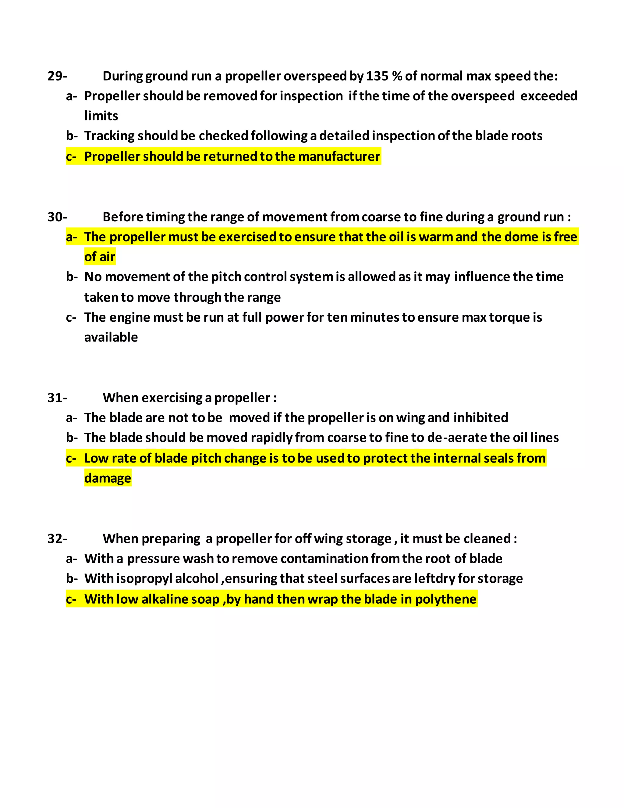 29- During ground run a propeller overspeedby 135 % of normal max speedthe:
a- Propeller shouldbe removedfor inspection if the time of the overspeed exceeded
limits
b- Tracking shouldbe checkedfollowing adetailedinspectionof the blade roots
c- Propeller shouldbe returnedtothe manufacturer
30- Before timing the range of movement fromcoarse to fine during a ground run :
a- The propeller must be exercisedtoensure that the oil is warmand the dome is free
of air
b- No movement of the pitchcontrol systemis allowedas it may influence the time
takento move throughthe range
c- The engine must be run at full power for tenminutes toensure max torque is
available
31- When exercising apropeller :
a- The blade are not tobe moved if the propeller is onwing and inhibited
b- The blade should be moved rapidly from coarse to fine to de-aerate the oil lines
c- Low rate of blade pitchchange is tobe usedto protect the internal seals from
damage
32- When preparing a propeller for off wing storage , it must be cleaned:
a- Witha pressure washtoremove contaminationfromthe root of blade
b- Withisopropyl alcohol ,ensuring that steel surfacesare leftdry for storage
c- Withlow alkaline soap ,by hand thenwrap the blade in polythene
 