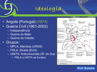 Ideologia Angola (Portugal)  (1974) Guerra Civil (1961-2002) Independência Guerra do Mato Guerra da Cidade Grupos: MPLA: Marxista (URSS) FNLA: Direita (EUA) UNITA: Anticomunista (Áf. do Sul) FNLA e UNITA se fundem 