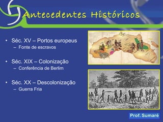 Antecedentes Históricos Séc. XV – Portos europeus Fonte de escravos Séc. XIX – Colonização Conferência de Berlim Séc. XX – Descolonização Guerra Fria 