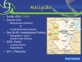 Religião Sudão (RU)  (1956) Guerra Civil Mulçulmanos (Estado) X Cristão/Animistas (Nação) Déc 60-90: Instabilidade Política Refugiados + seca =  Estado Forte (Sharia) 2005: Darfur  Limpeza Étnica Separatismo 2011: Plebiscito 