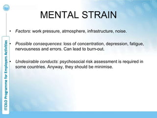 MENTAL STRAIN
• Factors: work pressure, atmosphere, infrastructure, noise.
• Possible consequences: loss of concentration, depression, fatigue,
nervousness and errors. Can lead to burn-out.
• Undesirable conducts: psychosocial risk assessment is required in
some countries. Anyway, they should be minimise.
 