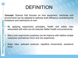 DEFINITION
Concept: Science that focuses on how equipment, machines and
environment can be adapted to optimize work efficiency considering the
limitations and restrictions of man.
• By applying ergonomics principles, health and safety risks
associated with work can be reduced. Better health and productivity.
• Many poor ergonomics practices can be improve with relative simple
measures (sometimes minor and non expensive)
• Major risks: awkward postures, repetitive movements, excessive
force.
 
