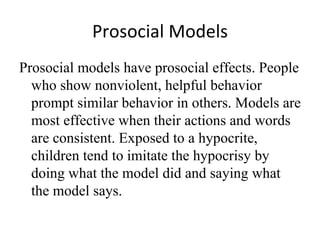 Prosocial Models
Prosocial models have prosocial effects. People
  who show nonviolent, helpful behavior
  prompt similar behavior in others. Models are
  most effective when their actions and words
  are consistent. Exposed to a hypocrite,
  children tend to imitate the hypocrisy by
  doing what the model did and saying what
  the model says.
 