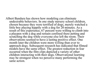 Albert Bandura has shown how modeling can eliminate
  undesirable behaviors. In one study nursery school children,
  chosen because they were terrified of dogs, merely watched a
  little boy playing happily with a dog for 20 minutes. As a
  result of this experience, 67 percent were willing to climb into
  a playpen with a dog and remain confined there petting and
  scratching the dog while everyone else left the room. Their
  observations seemed to have a lasting positive effect. One
  month later the children were more willing than ever to
  approach dogs. Subsequent research has indicated that filmed
  models have the same effect. The greatest reduction in fear
  occurred when the film clips depicted a variety of other
  children interacting with their dogs. Observational learning
  may be strongest when we perceive many performing the
  same action.
 