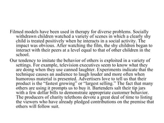 Filmed models have been used in therapy for diverse problems. Socially
   withdrawn children watched a variety of scenes in which a clearly shy
   child is treated positively when he interacts in a social activity. The
   impact was obvious. After watching the film, the shy children began to
   interact with their peers at a level equal to that of other children in the
   school.
Our tendency to imitate the behavior of others is exploited in a variety of
   settings. For example, television executives seem to know what they
   are doing when they use canned laughter. Experiments indicate that the
   technique causes an audience to laugh louder and more often when
   humorous material is presented. Advertisers love to tell us that their
   product is the “fastest growing” or “largest selling.” The fact that many
   others are using it prompts us to buy it. Bartenders salt their tip jars
   with a few dollar bills to demonstrate appropriate customer behavior.
   The producers of charity telethons devote a great deal of time to listing
   the viewers who have already pledged contributions on the premise that
   others will follow suit.
 