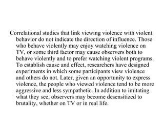 Correlational studies that link viewing violence with violent
  behavior do not indicate the direction of influence. Those
  who behave violently may enjoy watching violence on
  TV, or some third factor may cause observers both to
  behave violently and to prefer watching violent programs.
  To establish cause and effect, researchers have designed
  experiments in which some participants view violence
  and others do not. Later, given an opportunity to express
  violence, the people who viewed violence tend to be more
  aggressive and less sympathetic. In addition to imitating
  what they see, observers may become desensitized to
  brutality, whether on TV or in real life.
 