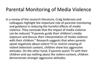 Parental Monitoring of Media Violence
In a review of the research literature, Craig Anderson and
   colleagues highlight the important role of parental monitoring
   and guidance in reducing the harmful effects of media
   violence. They conclude that the impact of media violence
   can be reduced “if parents guide their children’s media
   exposure and discuss their interpretation of media violence
   with their children.” Research suggests that when parents
   speak negatively about violent TV or restrict viewing of
   violent television content, children show less aggressive
   attitudes. On the other hand, if parents watch TV with their
   children and say nothing about the violent content, children
   demonstrate stronger aggressive attitudes.
 