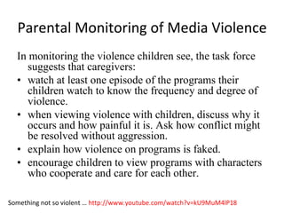 Parental Monitoring of Media Violence
  In monitoring the violence children see, the task force
     suggests that caregivers:
  • watch at least one episode of the programs their
     children watch to know the frequency and degree of
     violence.
  • when viewing violence with children, discuss why it
     occurs and how painful it is. Ask how conflict might
     be resolved without aggression.
  • explain how violence on programs is faked.
  • encourage children to view programs with characters
     who cooperate and care for each other.

Something not so violent … http://www.youtube.com/watch?v=kU9MuM4lP18
 