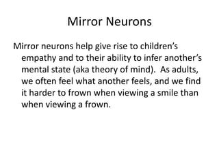 Mirror Neurons
Mirror neurons help give rise to children’s
 empathy and to their ability to infer another’s
 mental state (aka theory of mind). As adults,
 we often feel what another feels, and we find
 it harder to frown when viewing a smile than
 when viewing a frown.
 