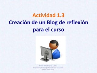 Actividad 1.3
Creación de un Blog de reflexión
         para el curso




                  Marybell Rodríguez - UDEM
         InnovaciónyTecnologíaAplicada a la Educación
                      Enero-Mayo 2012
 