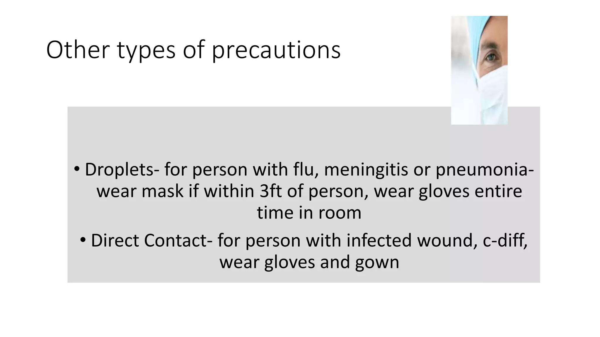 Other types of precautions
• Droplets- for person with flu, meningitis or pneumonia-
wear mask if within 3ft of person, wear gloves entire
time in room
• Direct Contact- for person with infected wound, c-diff,
wear gloves and gown
 