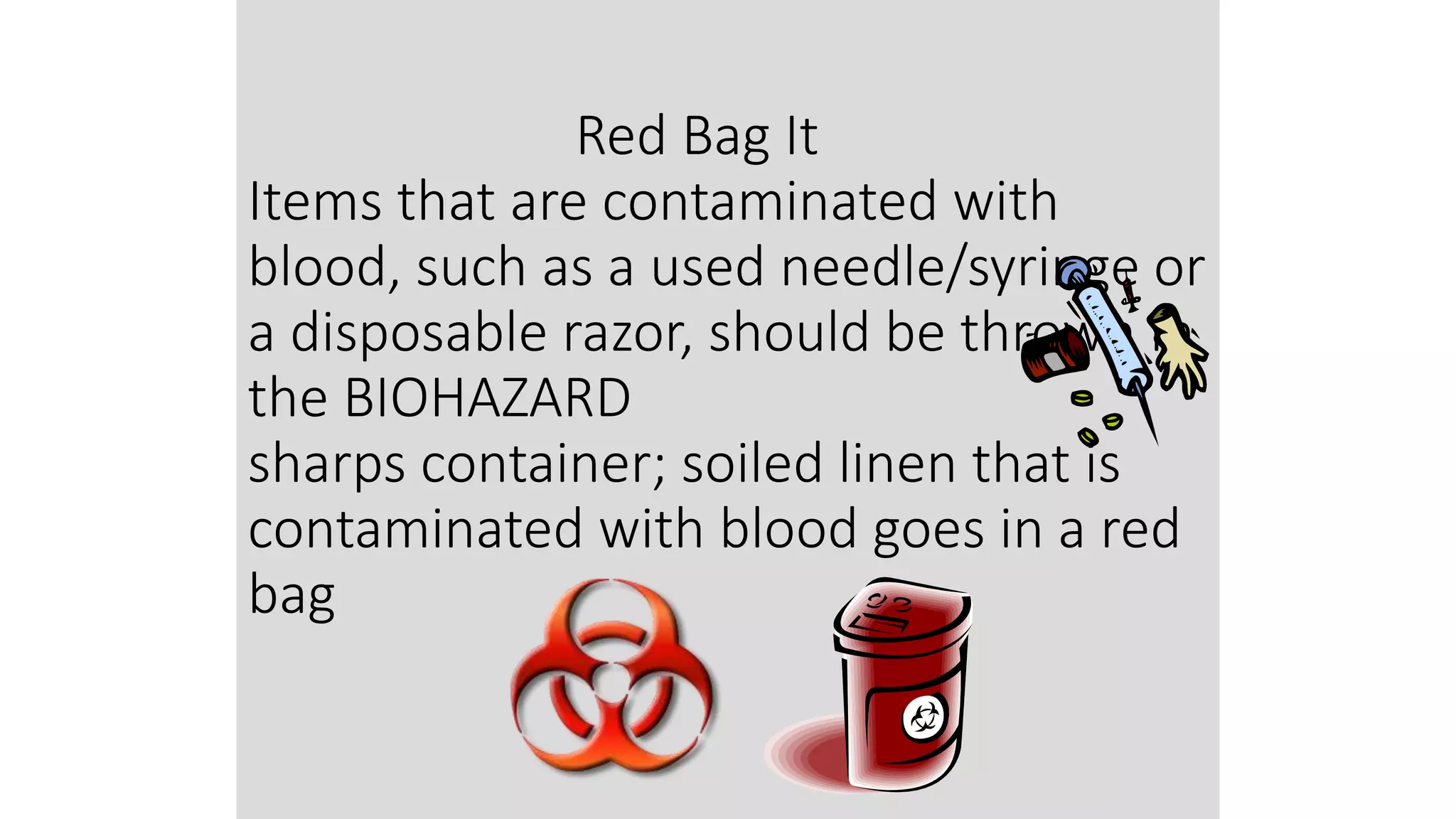 Red Bag It
Items that are contaminated with
blood, such as a used needle/syringe or
a disposable razor, should be thrown in
the BIOHAZARD
sharps container; soiled linen that is
contaminated with blood goes in a red
bag
 