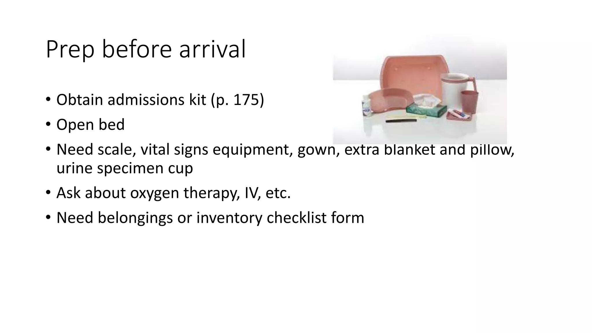 Prep before arrival
• Obtain admissions kit (p. 175)
• Open bed
• Need scale, vital signs equipment, gown, extra blanket and pillow,
urine specimen cup
• Ask about oxygen therapy, IV, etc.
• Need belongings or inventory checklist form
 