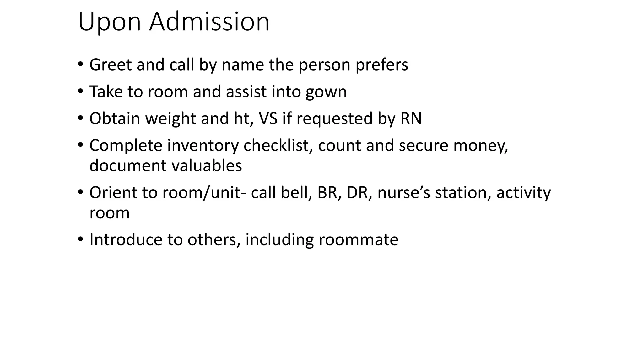 Upon Admission
• Greet and call by name the person prefers
• Take to room and assist into gown
• Obtain weight and ht, VS if requested by RN
• Complete inventory checklist, count and secure money,
document valuables
• Orient to room/unit- call bell, BR, DR, nurse’s station, activity
room
• Introduce to others, including roommate
 