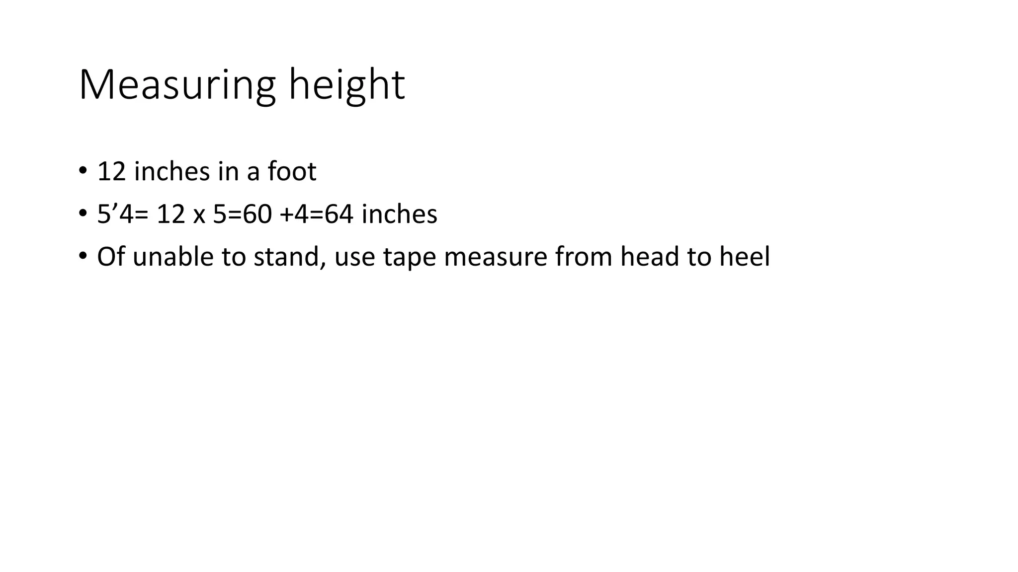 Measuring height
• 12 inches in a foot
• 5’4= 12 x 5=60 +4=64 inches
• Of unable to stand, use tape measure from head to heel
 
