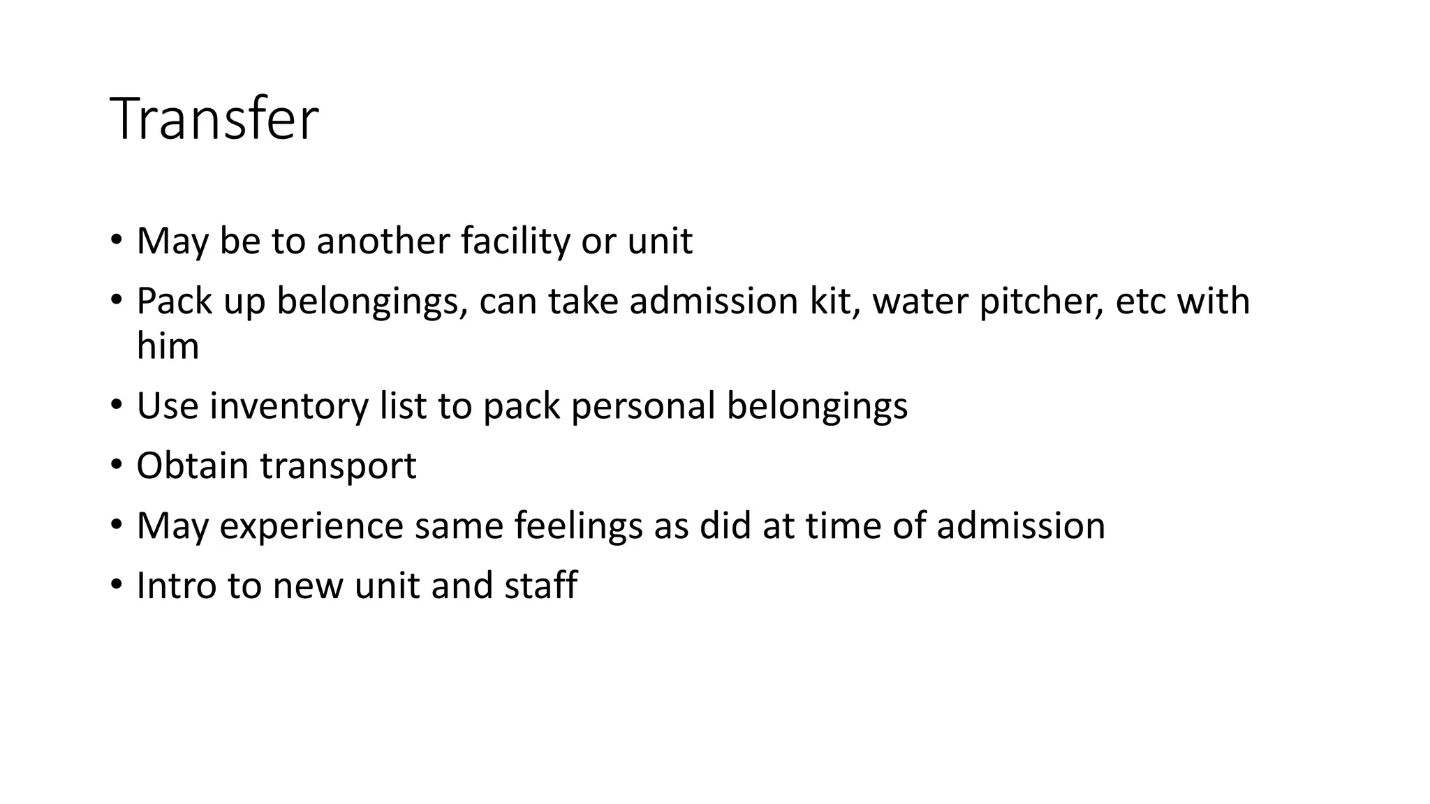 Transfer
• May be to another facility or unit
• Pack up belongings, can take admission kit, water pitcher, etc with
him
• Use inventory list to pack personal belongings
• Obtain transport
• May experience same feelings as did at time of admission
• Intro to new unit and staff
 