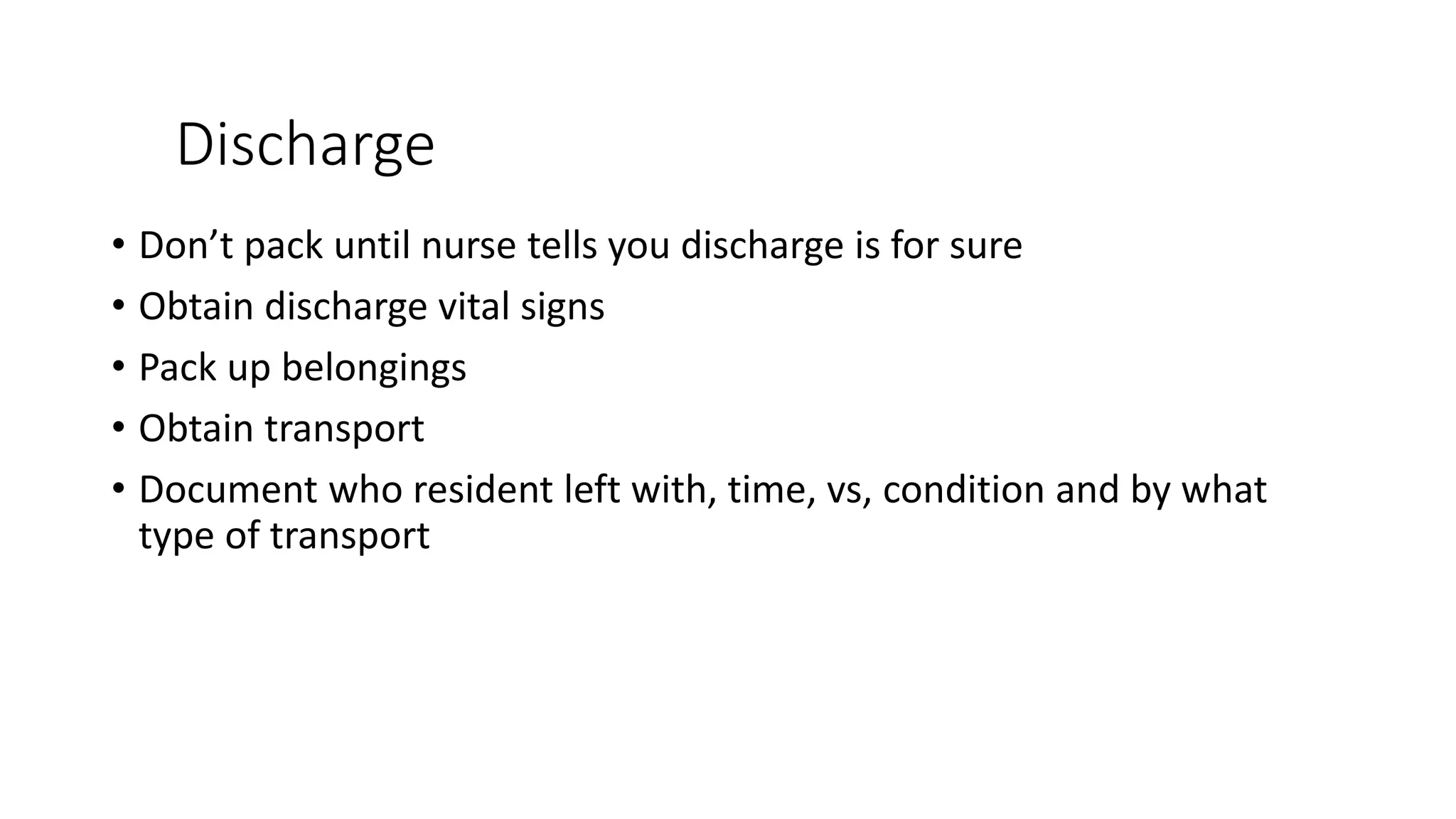 Discharge
• Don’t pack until nurse tells you discharge is for sure
• Obtain discharge vital signs
• Pack up belongings
• Obtain transport
• Document who resident left with, time, vs, condition and by what
type of transport
 