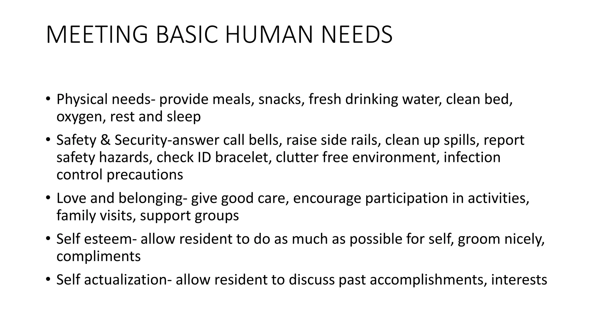 MEETING BASIC HUMAN NEEDS
• Physical needs- provide meals, snacks, fresh drinking water, clean bed,
oxygen, rest and sleep
• Safety & Security-answer call bells, raise side rails, clean up spills, report
safety hazards, check ID bracelet, clutter free environment, infection
control precautions
• Love and belonging- give good care, encourage participation in activities,
family visits, support groups
• Self esteem- allow resident to do as much as possible for self, groom nicely,
compliments
• Self actualization- allow resident to discuss past accomplishments, interests
 