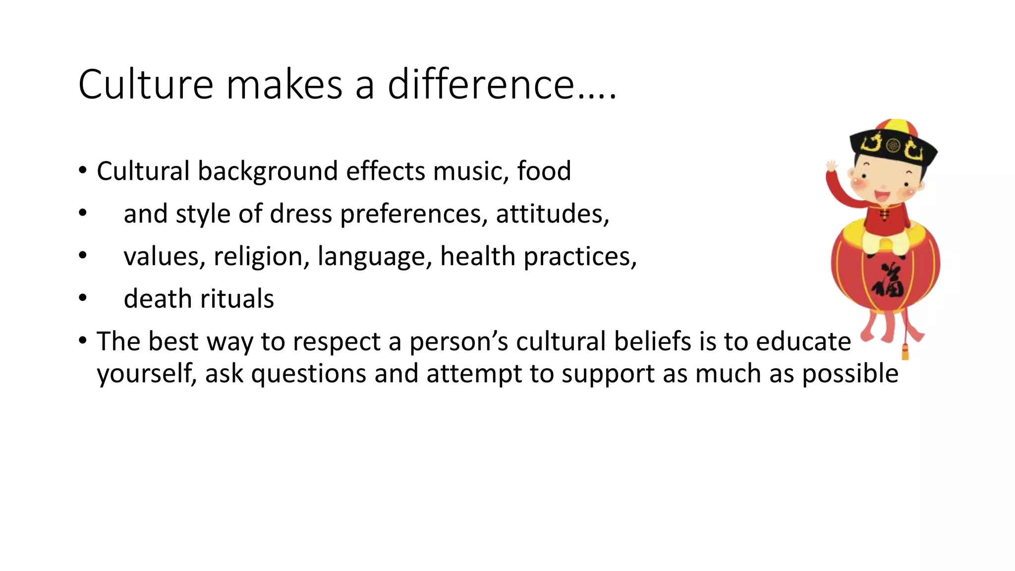 Culture makes a difference….
• Cultural background effects music, food
• and style of dress preferences, attitudes,
• values, religion, language, health practices,
• death rituals
• The best way to respect a person’s cultural beliefs is to educate
yourself, ask questions and attempt to support as much as possible
 