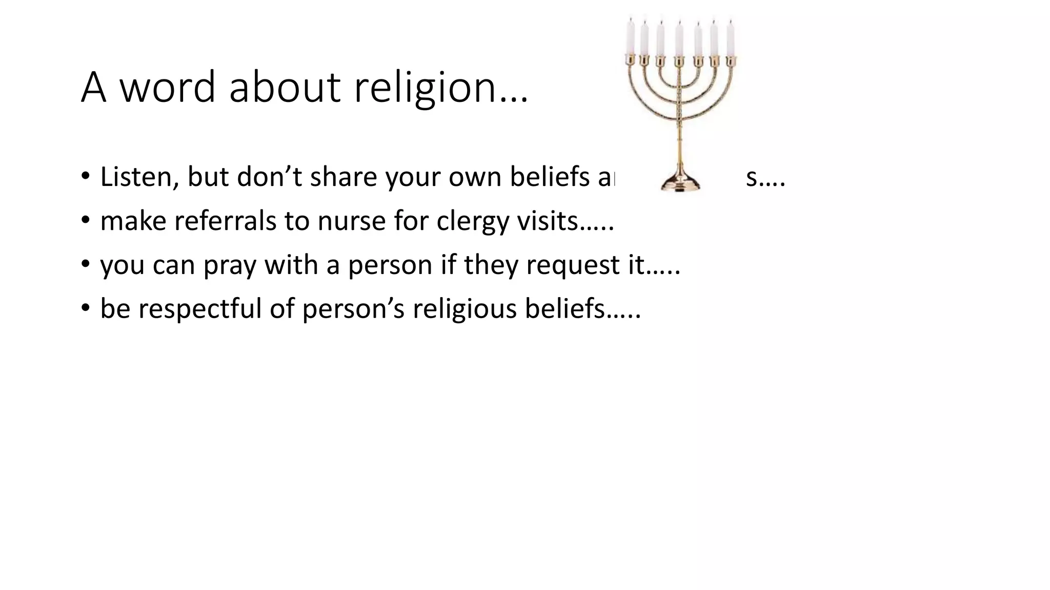 A word about religion…
• Listen, but don’t share your own beliefs and opinions….
• make referrals to nurse for clergy visits…..
• you can pray with a person if they request it…..
• be respectful of person’s religious beliefs…..
 
