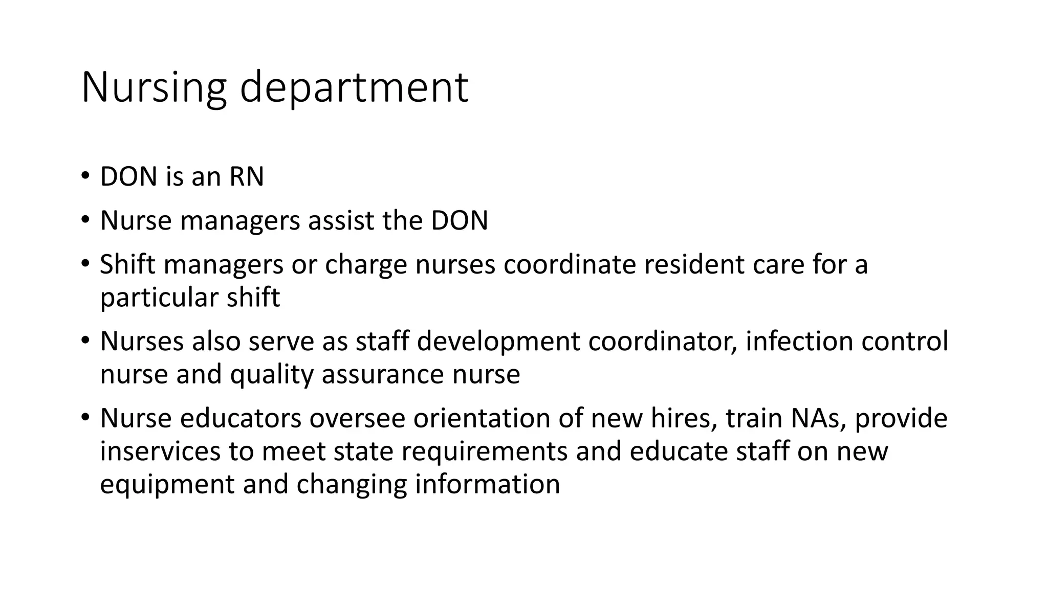Nursing department
• DON is an RN
• Nurse managers assist the DON
• Shift managers or charge nurses coordinate resident care for a
particular shift
• Nurses also serve as staff development coordinator, infection control
nurse and quality assurance nurse
• Nurse educators oversee orientation of new hires, train NAs, provide
inservices to meet state requirements and educate staff on new
equipment and changing information
 