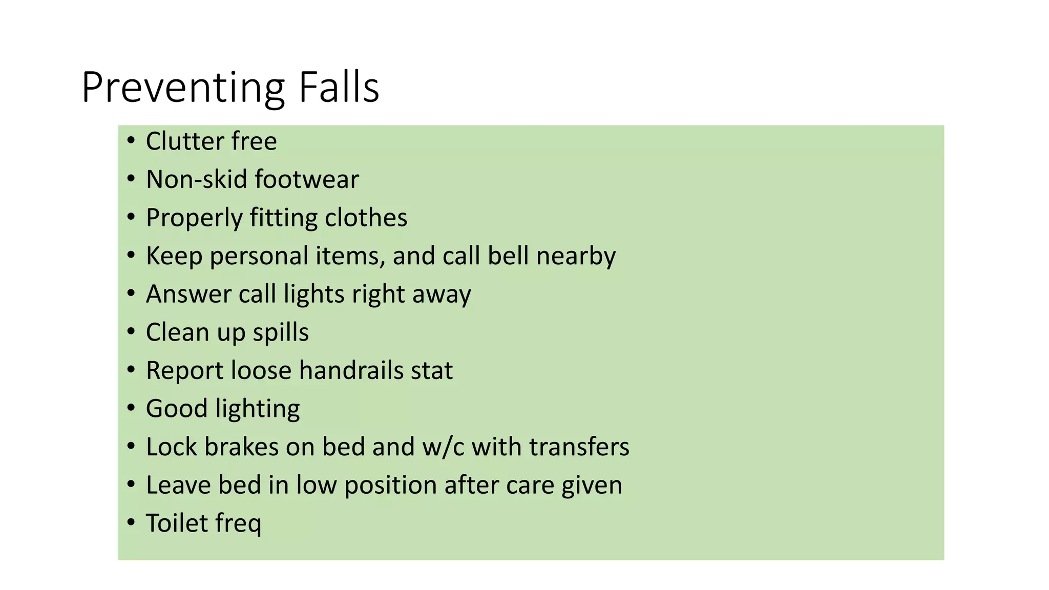 Preventing Falls
• Clutter free
• Non-skid footwear
• Properly fitting clothes
• Keep personal items, and call bell nearby
• Answer call lights right away
• Clean up spills
• Report loose handrails stat
• Good lighting
• Lock brakes on bed and w/c with transfers
• Leave bed in low position after care given
• Toilet freq
 